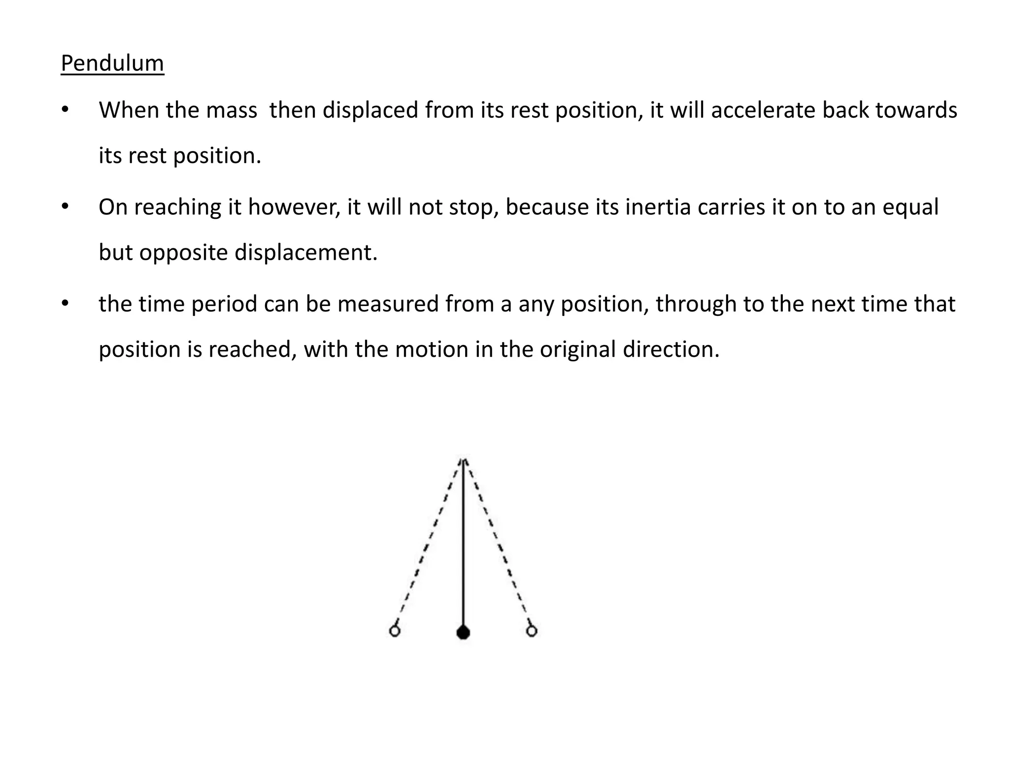 Pendulum
•   When the mass then displaced from its rest position, it will accelerate back towards
    its rest position.

•   On reaching it however, it will not stop, because its inertia carries it on to an equal
    but opposite displacement.

•   the time period can be measured from a any position, through to the next time that
    position is reached, with the motion in the original direction.
 