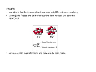 Isotopes
•   are atoms that have same atomic number but different mass numbers.
•   Atom gains / loses one or more neutrons from nucleus will become
    ISOTOPES.




•   Are present in most elements and may also be man made.
 