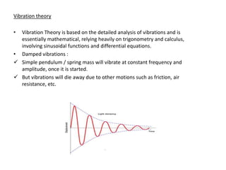 Vibration theory

• Vibration Theory is based on the detailed analysis of vibrations and is
  essentially mathematical, relying heavily on trigonometry and calculus,
  involving sinusoidal functions and differential equations.
• Damped vibrations :
 Simple pendulum / spring mass will vibrate at constant frequency and
  amplitude, once it is started.
 But vibrations will die away due to other motions such as friction, air
  resistance, etc.
 