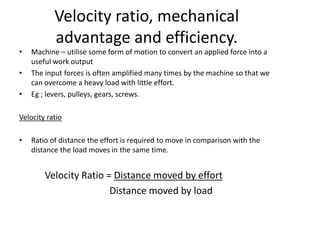 Velocity ratio, mechanical
           advantage and efficiency.
•   Machine – utilise some form of motion to convert an applied force into a
    useful work output
•   The input forces is often amplified many times by the machine so that we
    can overcome a heavy load with little effort.
•   Eg ; levers, pulleys, gears, screws.

Velocity ratio

•   Ratio of distance the effort is required to move in comparison with the
    distance the load moves in the same time.


        Velocity Ratio = Distance moved by effort
                        Distance moved by load
 