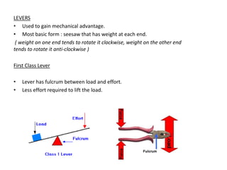 LEVERS
• Used to gain mechanical advantage.
• Most basic form : seesaw that has weight at each end.
 ( weight on one end tends to rotate it clockwise, weight on the other end
tends to rotate it anti-clockwise )

First Class Lever

•   Lever has fulcrum between load and effort.
•   Less effort required to lift the load.
 