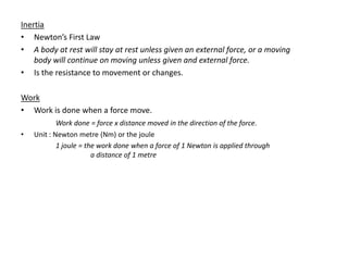 Inertia
• Newton’s First Law
• A body at rest will stay at rest unless given an external force, or a moving
    body will continue on moving unless given and external force.
• Is the resistance to movement or changes.

Work
• Work is done when a force move.
            Work done = force x distance moved in the direction of the force.
•   Unit : Newton metre (Nm) or the joule
            1 joule = the work done when a force of 1 Newton is applied through
                        a distance of 1 metre
 