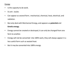 Energy
•   Is the capacity to do work.

•   Si unit : Joules

•   Can appear as several form ; mechanical, chemical, heat, electrical, and
    radiation.

•   But only deal with Mechanical Energy, and appears as potential and
    kinetic energy.

•   Energy cannot be created or destroyed, it can only be changed from one
    form to another.

•   Energy will not be converted into 100% work, they will always appear in a
    less useful form such as wasted heat.

•   But it may be converted into 100% energy.
 