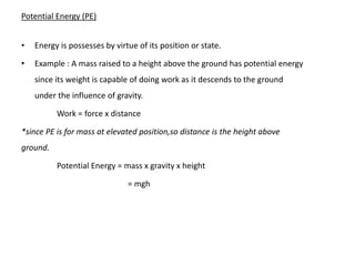 Potential Energy (PE)


•   Energy is possesses by virtue of its position or state.

•   Example : A mass raised to a height above the ground has potential energy
    since its weight is capable of doing work as it descends to the ground
    under the influence of gravity.

          Work = force x distance

*since PE is for mass at elevated position,so distance is the height above
ground.

          Potential Energy = mass x gravity x height

                               = mgh
 