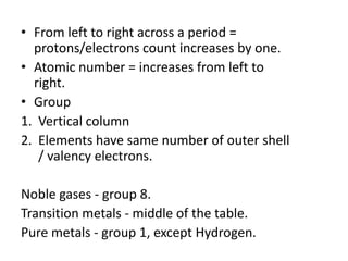 • From left to right across a period =
  protons/electrons count increases by one.
• Atomic number = increases from left to
  right.
• Group
1. Vertical column
2. Elements have same number of outer shell
   / valency electrons.

Noble gases - group 8.
Transition metals - middle of the table.
Pure metals - group 1, except Hydrogen.
 