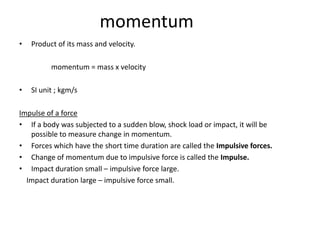 momentum
•   Product of its mass and velocity.

          momentum = mass x velocity

•   SI unit ; kgm/s

Impulse of a force
• If a body was subjected to a sudden blow, shock load or impact, it will be
   possible to measure change in momentum.
• Forces which have the short time duration are called the Impulsive forces.
• Change of momentum due to impulsive force is called the Impulse.
• Impact duration small – impulsive force large.
  Impact duration large – impulsive force small.
 