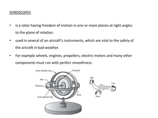 GYROSCOPES


•   is a rotor having freedom of motion in one or more planes at right angles
    to the plane of rotation.

•   used in several of an aircraft’s instruments, which are vital to the safety of
    the aircraft in bad weather.

•   For example wheels, engines, propellers, electric motors and many other
    components must run with perfect smoothness.
 