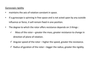 Gyroscopic rigidity
•   maintains the axis of rotation constant in space.

•   if a gyroscope is spinning in free space and is not acted upon by any outside
    influence or force, it will remain fixed in one position.

•   The degree to which the rotor offers resistance depends on 3 things :

         Mass of the rotor – greater the mass, greater resistance to change in
         direction of plane of rotation.

      Angular speed of the rotor – higher the speed, greater the resistance.

      Radius of gyration of the rotor – bigger the radius, greater the rigidity.
 