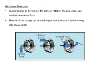 Gyroscopic Precession
•   angular change of direction of the plane of rotation of a gyroscope, as a
    result of an external force.

•   The rate of this change can be used to give indications such as the turning
    rate of an aircraft.
 