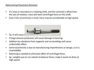 Determining Precession Direction

•   If a mass is mounted on a rotating shaft, and the centroid is offset from
    the axis of rotation, mass will exert centrifugal force on the shaft.
•   Even if the eccentricity is small, force may be considerable at high speed.




•   So, it will cause the shaft to bend.
•   If large stresses produced, will cause damage to bearing.
•   Addition by vibrations from supports and surroundings will cause
    undesirable effect.
•   Some eccentricity is due to manufacturing imperfections or design, so it is
    unavoidable.
•   Balancing is needed to eliminate effect of centrifugal force.
•   Eg ; weights put on car wheels to balance them, make it easier to drive at
    high speed.
 