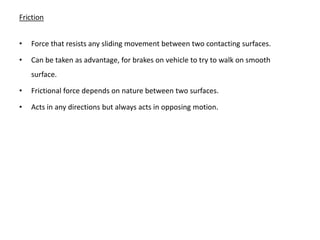 Friction


•   Force that resists any sliding movement between two contacting surfaces.

•   Can be taken as advantage, for brakes on vehicle to try to walk on smooth
    surface.

•   Frictional force depends on nature between two surfaces.

•   Acts in any directions but always acts in opposing motion.
 
