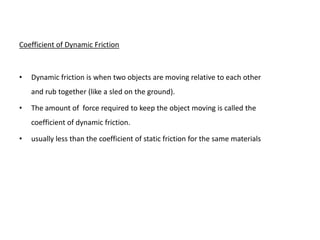 Coefficient of Dynamic Friction



•   Dynamic friction is when two objects are moving relative to each other
    and rub together (like a sled on the ground).

•   The amount of force required to keep the object moving is called the
    coefficient of dynamic friction.

•   usually less than the coefficient of static friction for the same materials
 