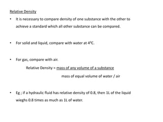 Relative Density
•   It is necessary to compare density of one substance with the other to
    achieve a standard which all other substance can be compared.



•   For solid and liquid, compare with water at 40C.



•   For gas, compare with air.

          Relative Density = mass of any volume of a substance

                                  mass of equal volume of water / air



•   Eg ; if a hydraulic fluid has relative density of 0.8, then 1L of the liquid
    wieghs 0.8 times as much as 1L of water.
 