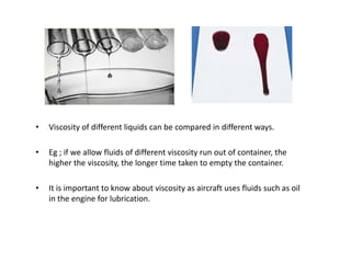 •   Viscosity of different liquids can be compared in different ways.

•   Eg ; if we allow fluids of different viscosity run out of container, the
    higher the viscosity, the longer time taken to empty the container.

•   It is important to know about viscosity as aircraft uses fluids such as oil
    in the engine for lubrication.
 