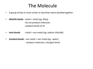 The Molecule
•   A group of two or more similar or dissimilar atoms bonded together .

•   Metallic bonds - metal + metal (eg: Alloy)
                    - do not produce molecules
                    - weakest bonds of all

•   Ionic bonds    - metal + non-metal (eg: sodium chloride)

•   Covalent bonds - non metal + non metal (eg : water)
                    - produce molecules, strongest bond.
 