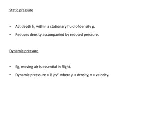 Static pressure



•   Act depth h, within a stationary fluid of density ρ.

•   Reduces density accompanied by reduced pressure.



Dynamic pressure



•   Eg, moving air is essential in flight.

•   Dynamic presssure = ½ ρv2 where ρ = density, v = velocity.
 
