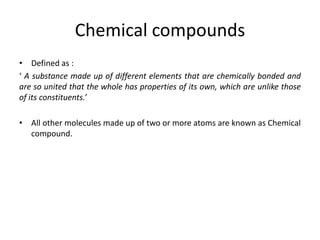 Chemical compounds
• Defined as :
‘ A substance made up of different elements that are chemically bonded and
are so united that the whole has properties of its own, which are unlike those
of its constituents.’

• All other molecules made up of two or more atoms are known as Chemical
  compound.
 