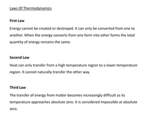 Laws Of Thermodynamics


First Law
Energy cannot be created or destroyed. It can only be converted from one to
another. When the energy converts from one form into other forms the total
quantity of energy remains the same.


Second Law
Heat can only transfer from a high temperature region to a lower temperature
region. It cannot naturally transfer the other way.


Third Law
The transfer of energy from matter becomes increasingly difficult as its
temperature approaches absolute zero. It is considered impossible at absolute
zero.
 