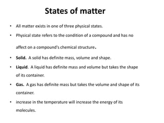 States of matter
• All matter exists in one of three physical states.

• Physical state refers to the condition of a compound and has no

   affect on a compound's chemical structure.

• Solid. A solid has definite mass, volume and shape.

• Liquid. A liquid has definite mass and volume but takes the shape
   of its container.

• Gas. A gas has definite mass but takes the volume and shape of its
   container.

• increase in the temperature will increase the energy of its
   molecules.
 