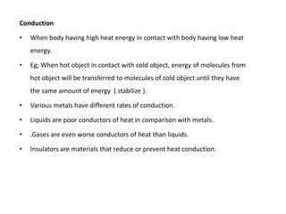 Conduction

•   When body having high heat energy in contact with body having low heat
    energy.

•   Eg; When hot object in contact with cold object, energy of molecules from
    hot object will be transferred to molecules of cold object until they have
    the same amount of energy ( stabilize ).

•   Various metals have different rates of conduction.

•   Liquids are poor conductors of heat in comparison with metals.

•   .Gases are even worse conductors of heat than liquids.

•   Insulators are materials that reduce or prevent heat conduction.
 