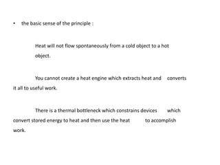 •   the basic sense of the principle :



          Heat will not flow spontaneously from a cold object to a hot
          object.



          You cannot create a heat engine which extracts heat and    converts
it all to useful work.



          There is a thermal bottleneck which constrains devices     which
convert stored energy to heat and then use the heat        to accomplish
work.
 