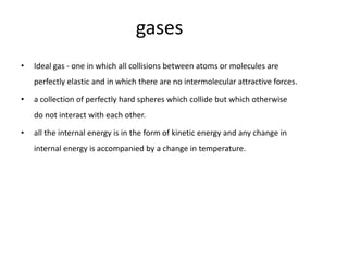 gases
•   Ideal gas - one in which all collisions between atoms or molecules are
    perfectly elastic and in which there are no intermolecular attractive forces.

•   a collection of perfectly hard spheres which collide but which otherwise
    do not interact with each other.

•   all the internal energy is in the form of kinetic energy and any change in
    internal energy is accompanied by a change in temperature.
 