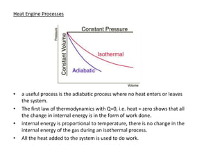 Heat Engine Processes




•   a useful process is the adiabatic process where no heat enters or leaves
    the system.
•   The first law of thermodynamics with Q=0, i.e. heat = zero shows that all
    the change in internal energy is in the form of work done.
•   internal energy is proportional to temperature, there is no change in the
    internal energy of the gas during an isothermal process.
•   All the heat added to the system is used to do work.
 