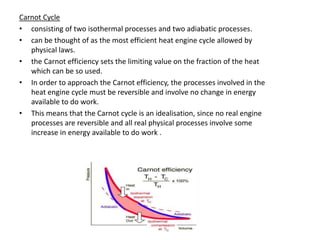 Carnot Cycle
• consisting of two isothermal processes and two adiabatic processes.
• can be thought of as the most efficient heat engine cycle allowed by
   physical laws.
• the Carnot efficiency sets the limiting value on the fraction of the heat
   which can be so used.
• In order to approach the Carnot efficiency, the processes involved in the
   heat engine cycle must be reversible and involve no change in energy
   available to do work.
• This means that the Carnot cycle is an idealisation, since no real engine
   processes are reversible and all real physical processes involve some
   increase in energy available to do work .
 