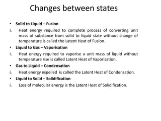 Changes between states
• Solid to Liquid – Fusion
i.  Heat energy required to complete process of converting unit
    mass of substance from solid to liquid state without change of
    temperature is called the Latent Heat of Fusion.
• Liquid to Gas – Vaporisation
i.  Heat energy required to vaporise a unit mass of liquid without
    temperature rise is called Latent Heat of Vaporisation.
• Gas to Liquid – Condensation
i.  Heat energy expelled is called the Latent Heat of Condensation.
• Liquid to Solid – Solidification
i.  Loss of molecular energy is the Latent Heat of Solidification.
 