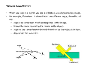 Plain and Curved Mirrors

•   When you look in a mirror, you see a reflection, usually termed an image.
•   For example, if an object is viewed from two different angle, the reflected
    rays :
     – appear to come from which corresponds to the image.
     – lies on the same normal to the mirror as the object.
     – appears the same distance behind the mirror as the object is in front.
     – Appears as the same size.
 