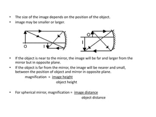 •   The size of the image depends on the position of the object.
•   image may be smaller or larger.




•   If the object is near to the mirror, the image will be far and larger from the
    mirror but in opposite plane.
•   If the object is far from the mirror, the image will be nearer and small,
    between the position of object and mirror in opposite plane.
           magnification = image height
                                object height

•   For spherical mirror, magnification = image distance
                                              object distance
 