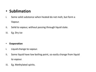 • Sublimation
i.     Some solid substance when heated do not melt, but form a
       Vapour.

ii.    Solid to vapour, without passing through liquid state.

iii.   Eg. Dry ice



• Evaporation

i.     Liquid change to vapour.

ii.    Some liquid have low boiling point, so easily change from liquid
       to vapour.

iii.   Eg. Methylated spirits.
 