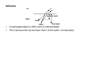 Refraction




•   A submerged object is often seen at reduced depth.
•   This is because the ray has been ‘bent’ at the water / air boundary.
 