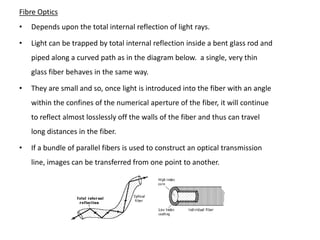 Fibre Optics
•   Depends upon the total internal reflection of light rays.

•   Light can be trapped by total internal reflection inside a bent glass rod and
    piped along a curved path as in the diagram below. a single, very thin
    glass fiber behaves in the same way.

•   They are small and so, once light is introduced into the fiber with an angle
    within the confines of the numerical aperture of the fiber, it will continue
    to reflect almost losslessly off the walls of the fiber and thus can travel
    long distances in the fiber.

•   If a bundle of parallel fibers is used to construct an optical transmission
    line, images can be transferred from one point to another.
 