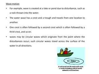Wave motion
•   For example, wave is created at a lake or pond due to disturbance, such as
    a rock thrown into the water.

•   The water wave has a crest and a trough and travels from one location to
    another.

•   One crest is often followed by a second crest which is often followed by a
    third crest, and so on.

•   waves may be circular waves which originate from the point where the
    disturbances occur; such circular waves travel across the surface of the
    water in all directions.
 