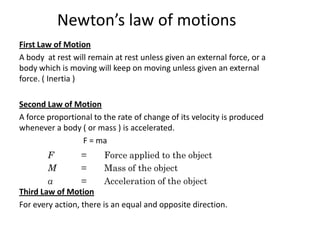 Newton’s law of motions
First Law of Motion
A body at rest will remain at rest unless given an external force, or a
body which is moving will keep on moving unless given an external
force. ( Inertia )

Second Law of Motion
A force proportional to the rate of change of its velocity is produced
whenever a body ( or mass ) is accelerated.
                 F = ma




Third Law of Motion
For every action, there is an equal and opposite direction.
 