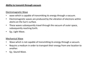 Ability to transmit through vacuum

Electromagnetic Wave
• wave which is capable of transmitting its energy through a vacuum.
• Electromagnetic waves are produced by the vibration of electrons within
    atoms on the Sun's surface.
• These waves subsequently travel through the vacuum of outer space,
    subsequently reaching Earth.
• Eg ; Light Wave.

Mechanical Wave
• Wave which is not capable of transmitting its energy through a vacuum.
• Require a medium in order to transport their energy from one location to
  another.
• Eg ; Sound Wave.
 