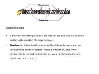 Longitudinal wave


•   is a wave in which the particles of the medium are displaced in a direction
    parallel to the direction of energy transport.

•   Wavelength - determined by measuring the distance between any two
    corresponding points on adjacent waves. ( measure distance from a
    compression to the next compression or from a rarefaction to the next
    rarefaction ; A – C , B – D )
 