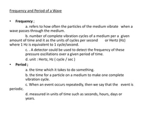 Frequency and Period of a Wave

•   Frequency ;
          a. refers to how often the particles of the medium vibrate when a
wave passes through the medium.
          b. number of complete vibration cycles of a medium per a given
amount of time and it as the units of cycles per second      or Hertz (Hz)
where 1 Hz is equivalent to 1 cycle/second.
          c. . A detector could be used to detect the frequency of these
          pressure oscillations over a given period of time.
          d. unit : Hertz, Hz ( cycle / sec )
• Period ;
          a. the time which it takes to do something.
          b. the time for a particle on a medium to make one complete
          vibration cycle.
          c. When an event occurs repeatedly, then we say that the event is
periodic.
          d. measured in units of time such as seconds, hours, days or
          years.
 