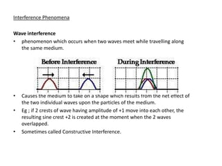 Interference Phenomena

Wave interference
• phenomenon which occurs when two waves meet while travelling along
  the same medium.




•   Causes the medium to take on a shape which results from the net effect of
    the two individual waves upon the particles of the medium.
•   Eg ; if 2 crests of wave having amplitude of +1 move into each other, the
    resulting sine crest +2 is created at the moment when the 2 waves
    overlapped.
•   Sometimes called Constructive Interference.
 