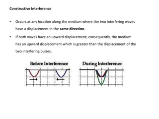 Constructive Interference


•   Occurs at any location along the medium where the two interfering waves
    have a displacement in the same direction.

•   If both waves have an upward displacement; consequently, the medium
    has an upward displacement which is greater than the displacement of the
    two interfering pulses.
 