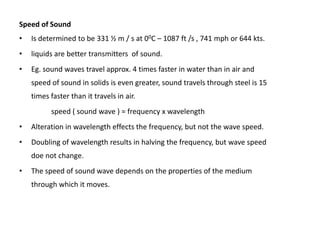 Speed of Sound
•   Is determined to be 331 ½ m / s at 00C – 1087 ft /s , 741 mph or 644 kts.
•   liquids are better transmitters of sound.
•   Eg. sound waves travel approx. 4 times faster in water than in air and
    speed of sound in solids is even greater, sound travels through steel is 15
    times faster than it travels in air.
          speed ( sound wave ) = frequency x wavelength
•   Alteration in wavelength effects the frequency, but not the wave speed.
•   Doubling of wavelength results in halving the frequency, but wave speed
    doe not change.
•   The speed of sound wave depends on the properties of the medium
    through which it moves.
 