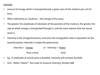 Intensity
•   amount of energy which is transported past a given area of the medium per unit of
    time.

•   Often referred to as ‘loudness’ , the energy of the wave.

•   The greater the amplitude of vibrations of the particles of the medium, the greater the
    rate at which energy is transported through it, and the more intense that the sound
    wave is.

•   Intensity is the energy/time/area; and since the energy/time ratio is equivalent to the
    quantity power, intensity is simply the power/area.

            Intensity = Energy           or Intensity = Power

                        Time x Area                       Area

•   Eg ; if amplitude of sound wave is doubled, intensity will increase fourfold.

•   Unit : Watts / Meter2 . But scale to measure intensity; Desibel (dB)
 