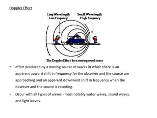 Doppler Effect




•   effect produced by a moving source of waves in which there is an
    apparent upward shift in frequency for the observer and the source are
    approaching and an apparent downward shift in frequency when the
    observer and the source is receding.
•   Occur with all types of waves - most notably water waves, sound waves,
    and light waves.
 