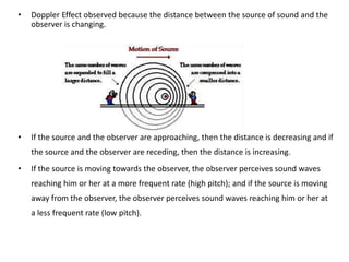 •   Doppler Effect observed because the distance between the source of sound and the
    observer is changing.




•   If the source and the observer are approaching, then the distance is decreasing and if
    the source and the observer are receding, then the distance is increasing.
•   If the source is moving towards the observer, the observer perceives sound waves
    reaching him or her at a more frequent rate (high pitch); and if the source is moving
    away from the observer, the observer perceives sound waves reaching him or her at
    a less frequent rate (low pitch).
 