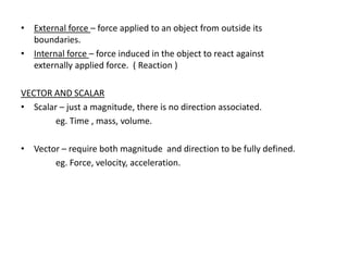 • External force – force applied to an object from outside its
  boundaries.
• Internal force – force induced in the object to react against
  externally applied force. ( Reaction )

VECTOR AND SCALAR
• Scalar – just a magnitude, there is no direction associated.
        eg. Time , mass, volume.

• Vector – require both magnitude and direction to be fully defined.
       eg. Force, velocity, acceleration.
 