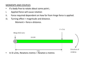 MOMENTS AND COUPLES
• If a body free to rotate about some point ;
i.   Applied force will cause rotation
ii.  Force required dependent on how far from hinge force is applied.
iii. Turning effect = magnitude and distance.
         Moment = force x distance.




•   In SI units, Newtons metres = Newton x metres
 