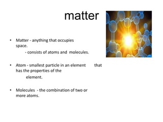 matter
• Matter - anything that occupies
  space.
      - consists of atoms and molecules.

• Atom - smallest particle in an element   that
  has the properties of the
        element.

• Molecules - the combination of two or
  more atoms.
 