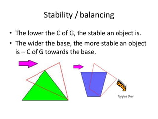 Stability / balancing
• The lower the C of G, the stable an object is.
• The wider the base, the more stable an object
  is – C of G towards the base.
 