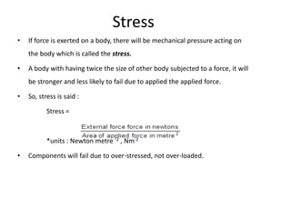 Stress
•   If force is exerted on a body, there will be mechanical pressure acting on
    the body which is called the stress.

•   A body with having twice the size of other body subjected to a force, it will
    be stronger and less likely to fail due to applied the applied force.

•   So, stress is said :

           Stress =



           *units : Newton metre -2 , Nm-2

•   Components will fail due to over-stressed, not over-loaded.
 